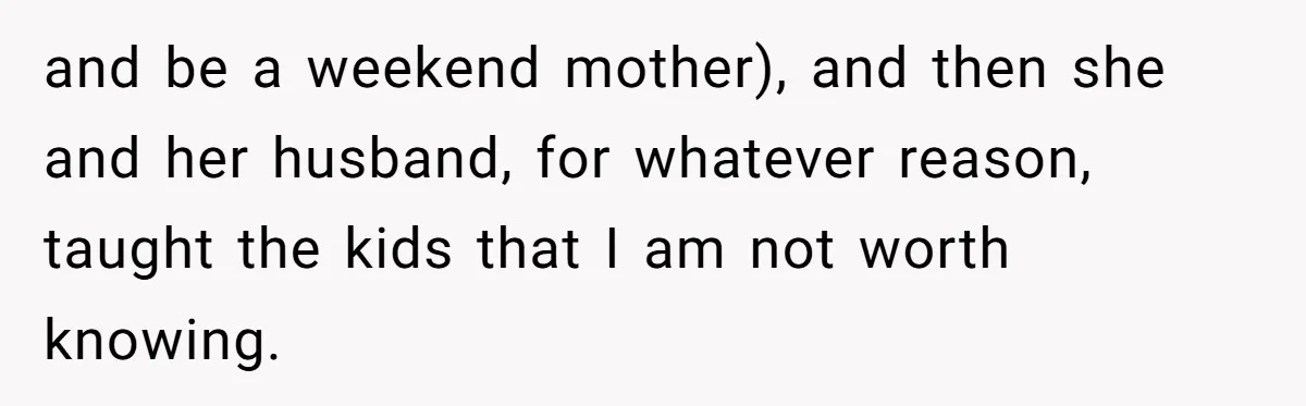 and be a weekend mother), and then she and her husband, for whatever reason, taught the kids that I am not worth knowing.