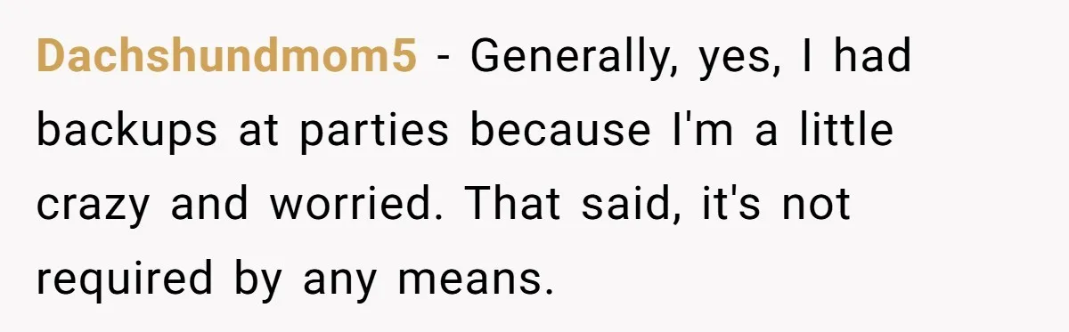 Dachshundmom5 − Generally, yes, I had backups at parties because I'm a little crazy and worried. That said, it's not required by any means.