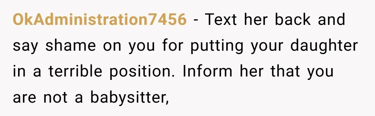 OkAdministration7456 − Text her back and say shame on you for putting your daughter in a terrible position. Inform her that you are not a babysitter,