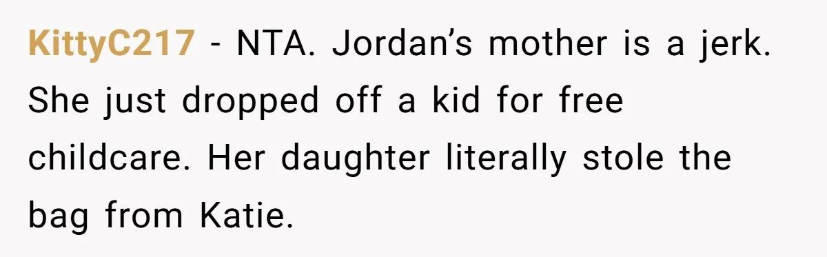 KittyC217 − NTA. Jordan’s mother is a jerk. She just dropped off a kid for free childcare. Her daughter literally stole the bag from Katie.