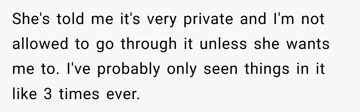 She's told me it's very private and I'm not allowed to go through it unless she wants me to. I've probably only seen things in it like 3 times ever.