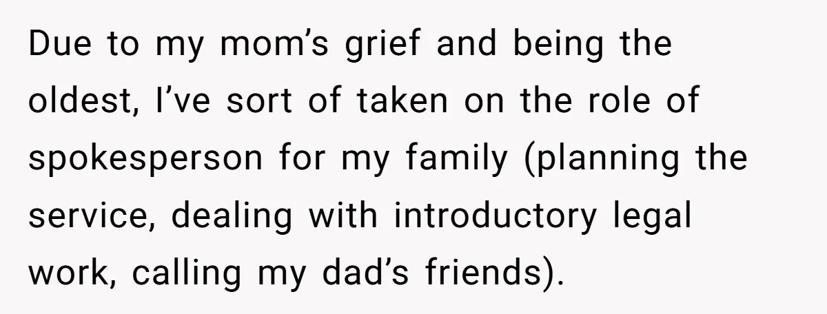 Due to my mom’s grief and being the oldest, I’ve sort of taken on the role of spokesperson for my family (planning the service, dealing with introductory legal work, calling...
