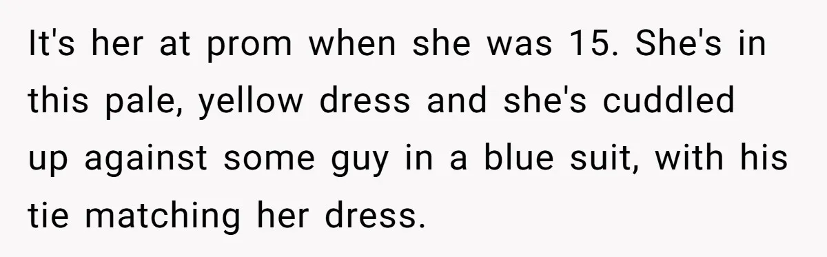 It's her at prom when she was 15. She's in this pale, yellow dress and she's cuddled up against some guy in a blue suit, with his tie matching her...