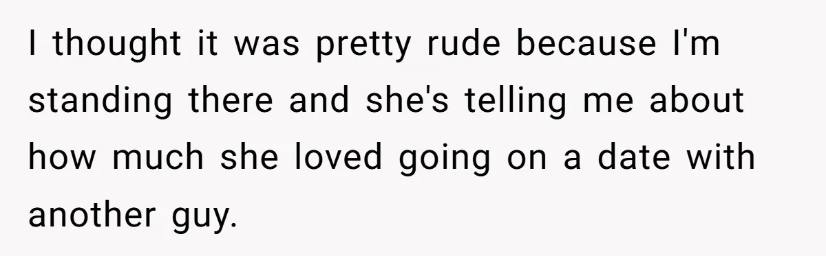 I thought it was pretty rude because I'm standing there and she's telling me about how much she loved going on a date with another guy.