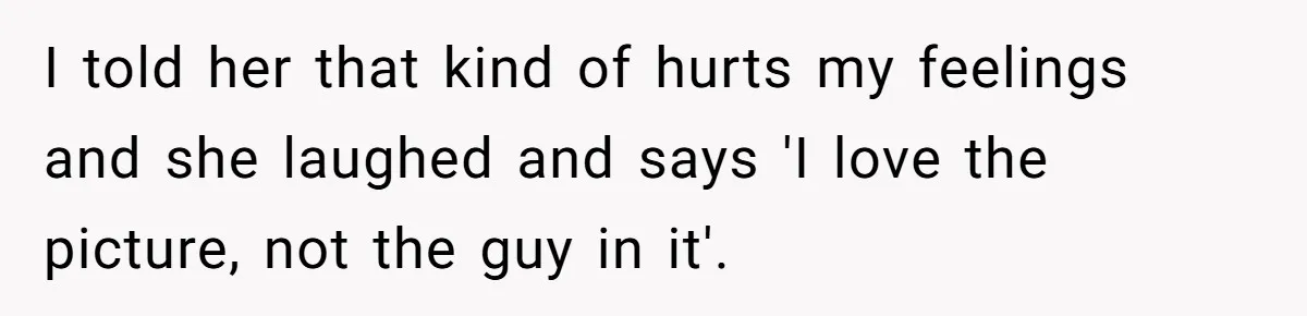 I told her that kind of hurts my feelings and she laughed and says 'I love the picture, not the guy in it'.