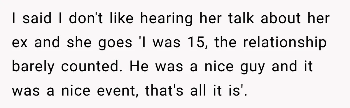 I said I don't like hearing her talk about her ex and she goes 'I was 15, the relationship barely counted. He was a nice guy and it was a...