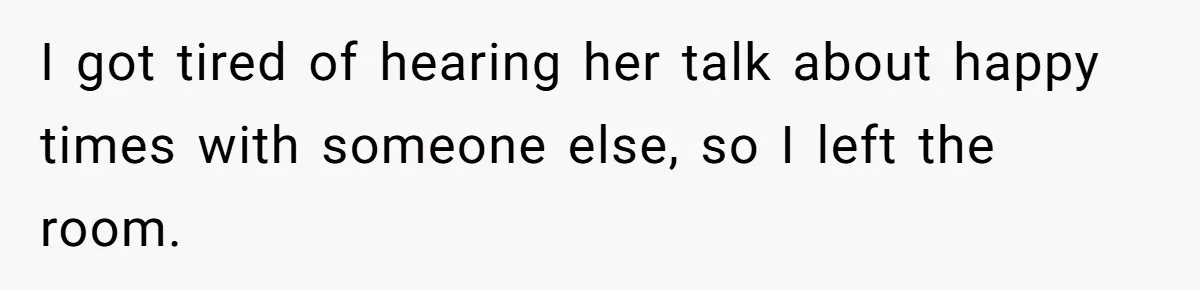 I got tired of hearing her talk about happy times with someone else, so I left the room.