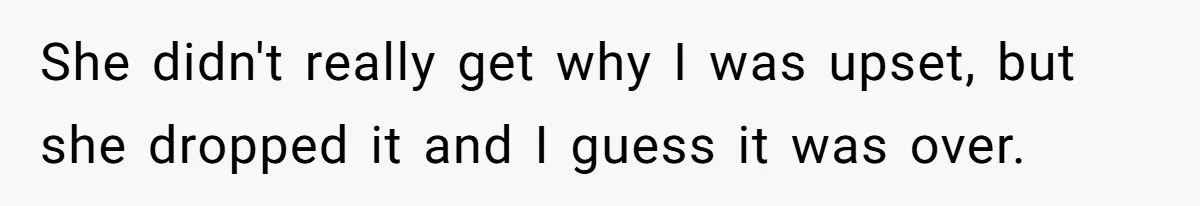 She didn't really get why I was upset, but she dropped it and I guess it was over.