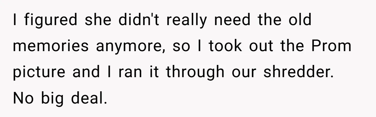 I figured she didn't really need the old memories anymore, so I took out the Prom picture and I ran it through our shredder. No big deal.