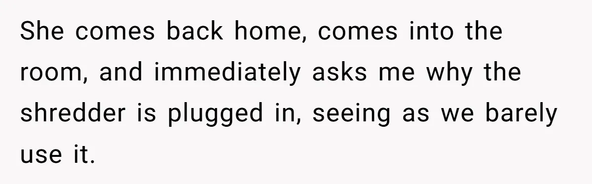 She comes back home, comes into the room, and immediately asks me why the shredder is plugged in, seeing as we barely use it.