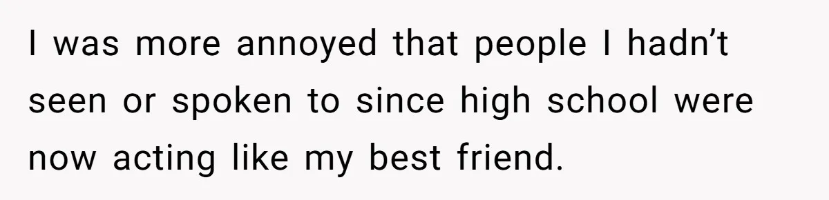 I was more annoyed that people I hadn’t seen or spoken to since high school were now acting like my best friend.