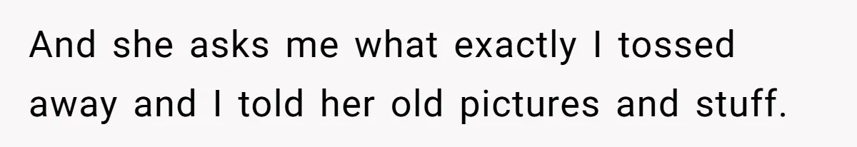 And she asks me what exactly I tossed away and I told her old pictures and stuff.