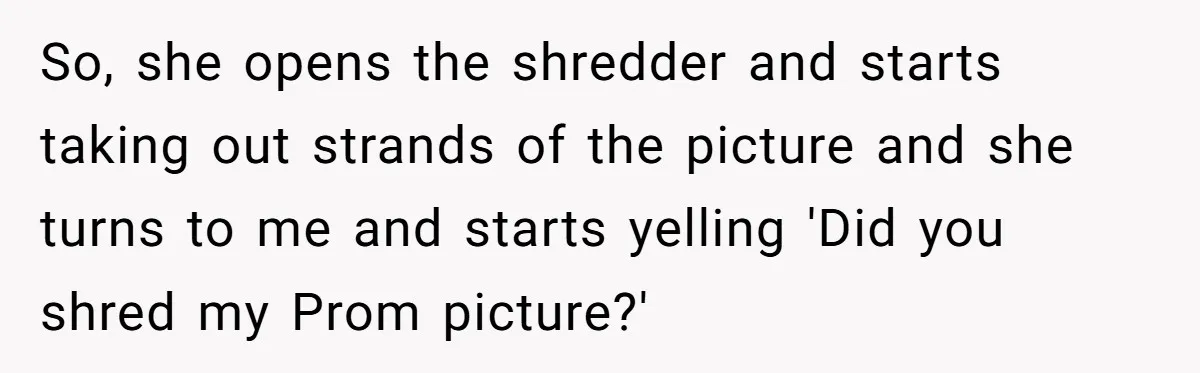 So, she opens the shredder and starts taking out strands of the picture and she turns to me and starts yelling 'Did you shred my Prom picture?'