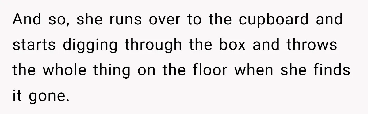 And so, she runs over to the cupboard and starts digging through the box and throws the whole thing on the floor when she finds it gone.