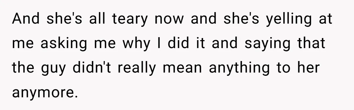 And she's all teary now and she's yelling at me asking me why I did it and saying that the guy didn't really mean anything to her anymore.