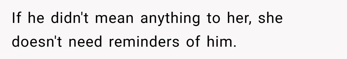 If he didn't mean anything to her, she doesn't need reminders of him.