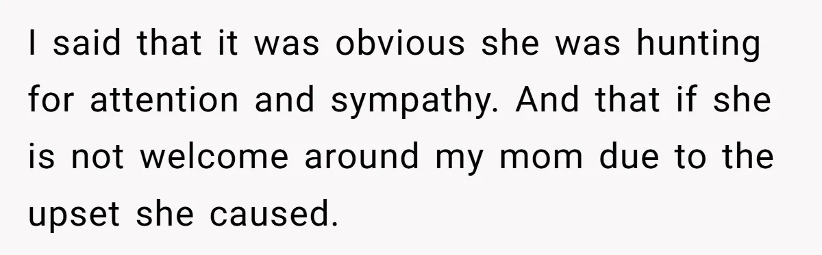 I said that it was obvious she was hunting for attention and sympathy. And that if she is not welcome around my mom due to the upset she caused.
