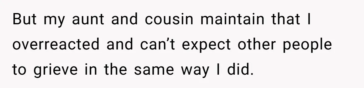 But my aunt and cousin maintain that I overreacted and can’t expect other people to grieve in the same way I did.