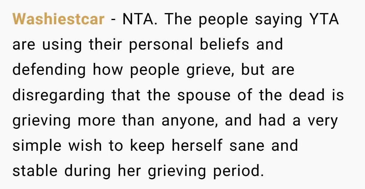 Washiestcar − NTA. The people saying YTA are using their personal beliefs and defending how people grieve, but are disregarding that the spouse of the dead is grieving more than...