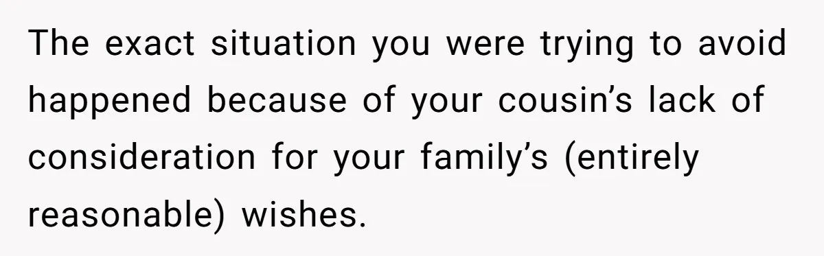 The exact situation you were trying to avoid happened because of your cousin’s lack of consideration for your family’s (entirely reasonable) wishes.
