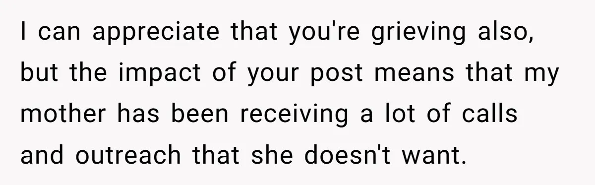 I can appreciate that you're grieving also, but the impact of your post means that my mother has been receiving a lot of calls and outreach that she doesn't want.