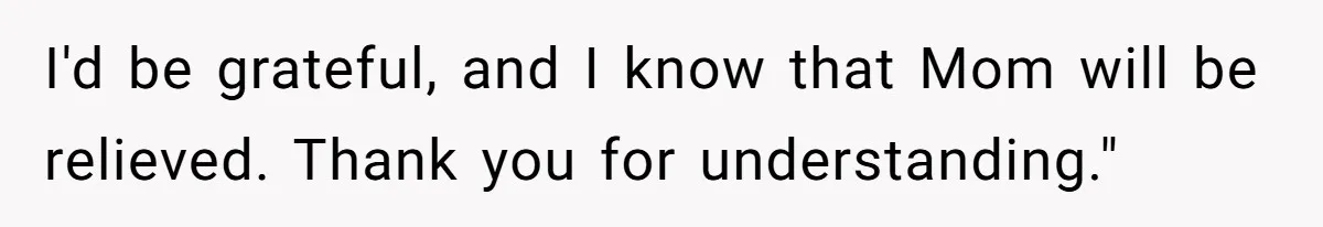 I'd be grateful, and I know that Mom will be relieved. Thank you for understanding."