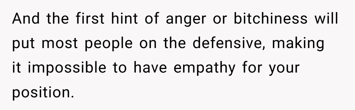 And the first hint of anger or bitchiness will put most people on the defensive, making it impossible to have empathy for your position.