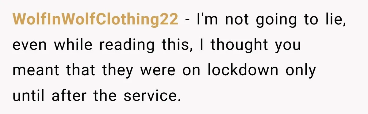 WolfInWolfClothing22 − I'm not going to lie, even while reading this, I thought you meant that they were on lockdown only until after the service.