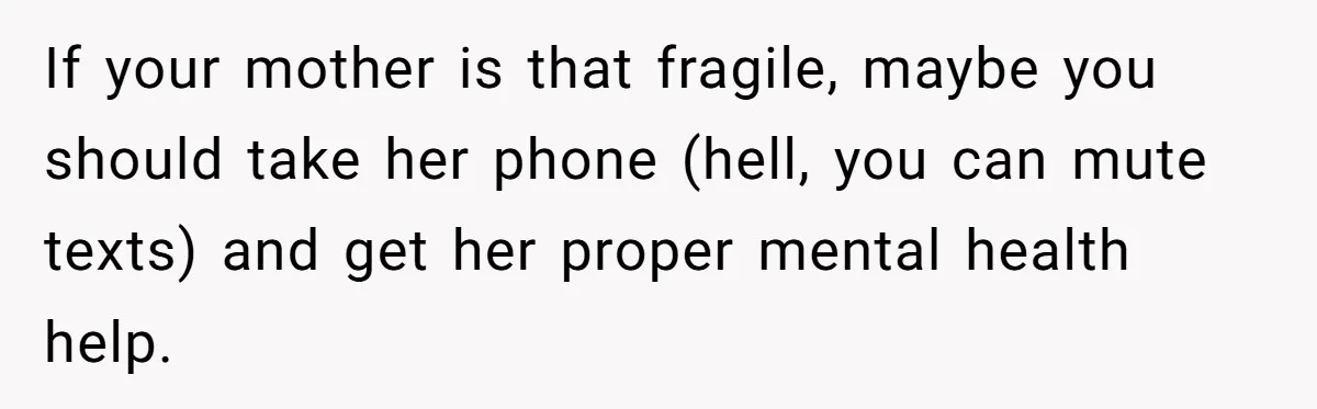 If your mother is that fragile, maybe you should take her phone (hell, you can mute texts) and get her proper mental health help.