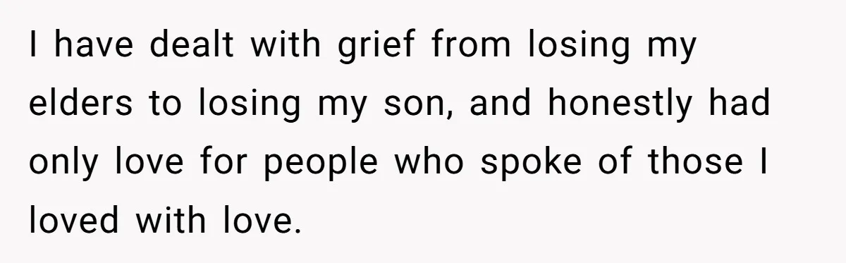 I have dealt with grief from losing my elders to losing my son, and honestly had only love for people who spoke of those I loved with love.