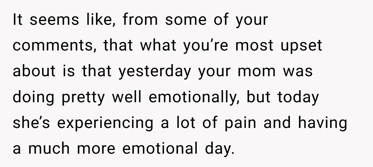 It seems like, from some of your comments, that what you’re most upset about is that yesterday your mom was doing pretty well emotionally, but today she’s experiencing a lot...