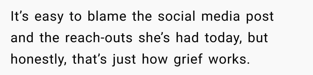 It’s easy to blame the social media post and the reach-outs she’s had today, but honestly, that’s just how grief works.