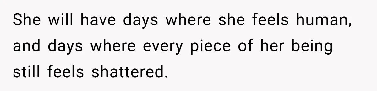 She will have days where she feels human, and days where every piece of her being still feels shattered.
