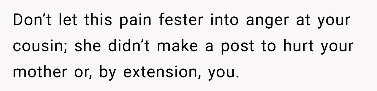 Don’t let this pain fester into anger at your cousin; she didn’t make a post to hurt your mother or, by extension, you.