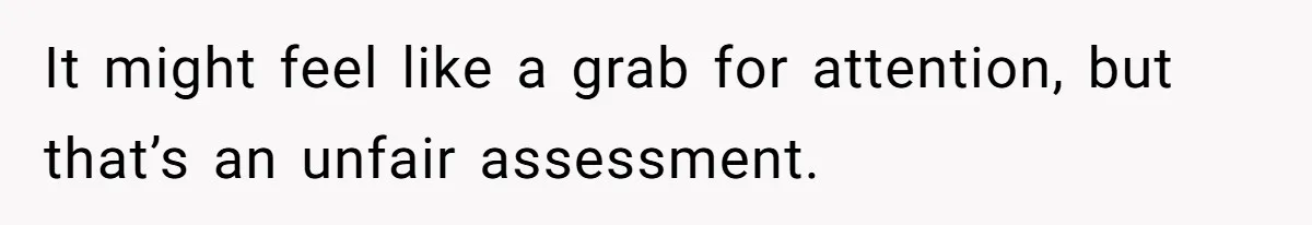 It might feel like a grab for attention, but that’s an unfair assessment.