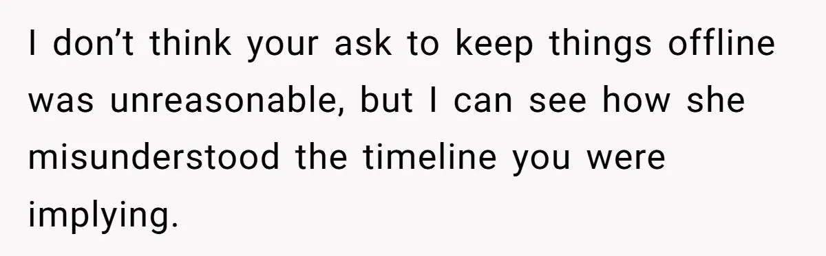 I don’t think your ask to keep things offline was unreasonable, but I can see how she misunderstood the timeline you were implying.