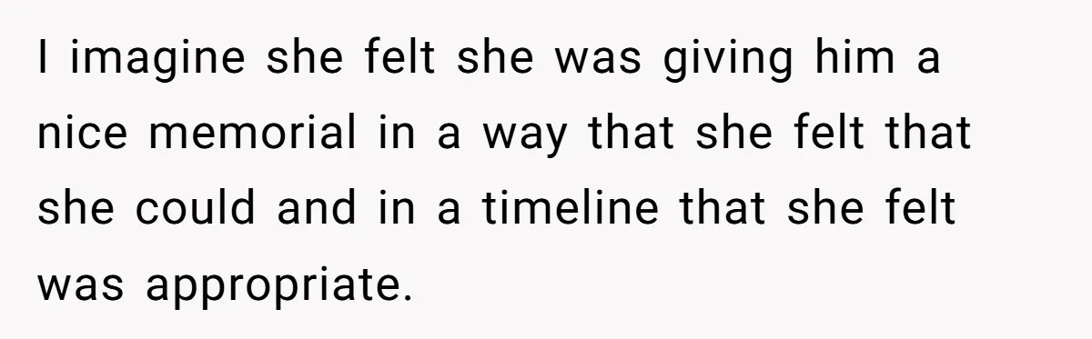 I imagine she felt she was giving him a nice memorial in a way that she felt that she could and in a timeline that she felt was appropriate.