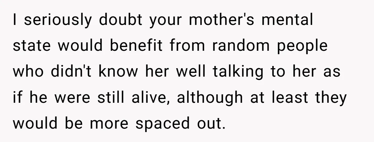 I seriously doubt your mother's mental state would benefit from random people who didn't know her well talking to her as if he were still alive, although at least they...