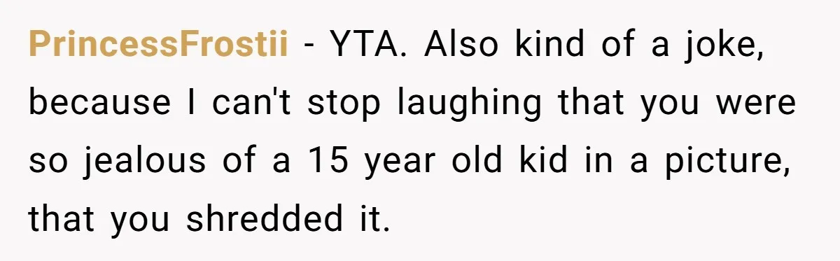 PrincessFrostii − YTA. Also kind of a joke, because I can't stop laughing that you were so jealous of a 15 year old kid in a picture, that you shredded...
