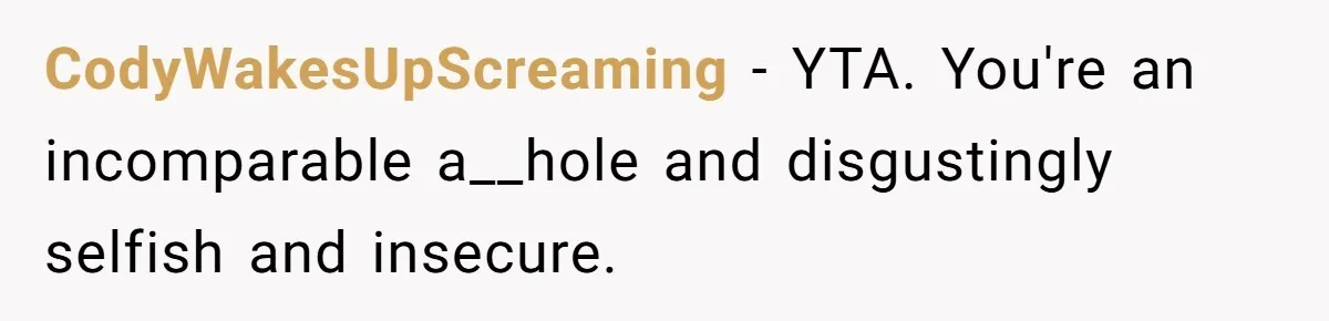 CodyWakesUpScreaming − YTA. You're an incomparable a__hole and disgustingly selfish and insecure.
