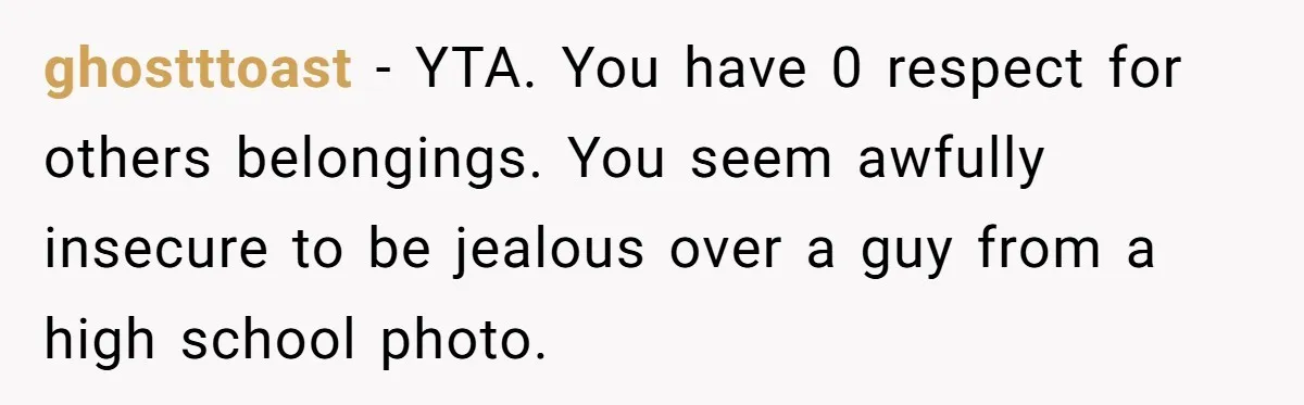 ghostttoast − YTA. You have 0 respect for others belongings. You seem awfully insecure to be jealous over a guy from a high school photo.