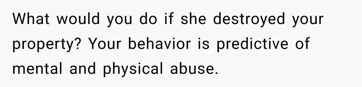 What would you do if she destroyed your property? Your behavior is predictive of mental and physical abuse.