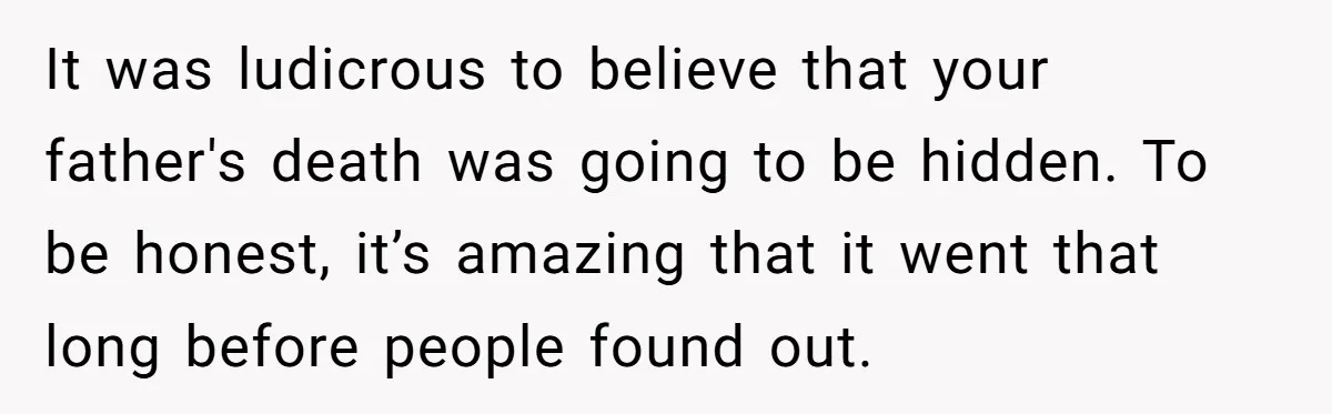 It was ludicrous to believe that your father's death was going to be hidden. To be honest, it’s amazing that it went that long before people found out.