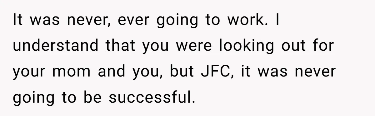 It was never, ever going to work. I understand that you were looking out for your mom and you, but JFC, it was never going to be successful.