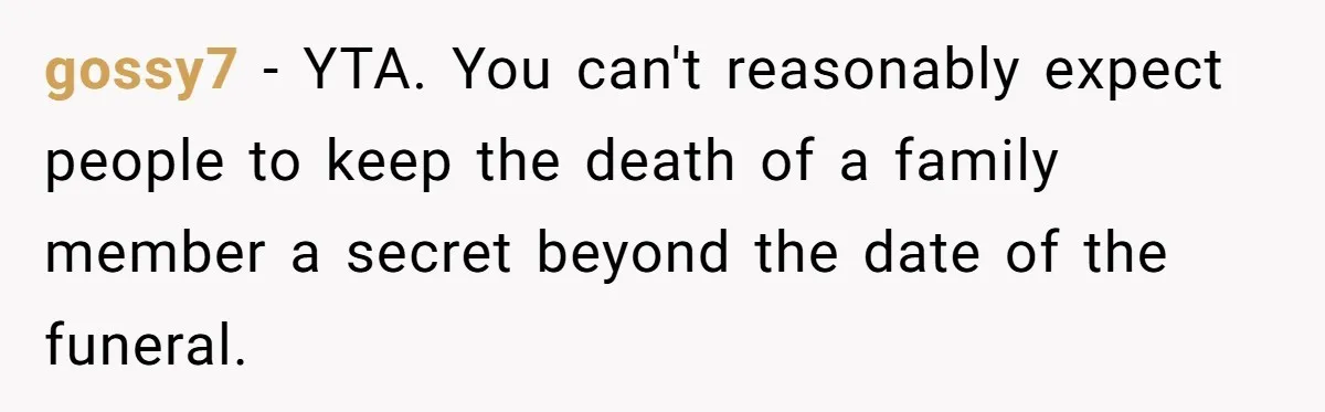 gossy7 − YTA. You can't reasonably expect people to keep the death of a family member a secret beyond the date of the funeral.