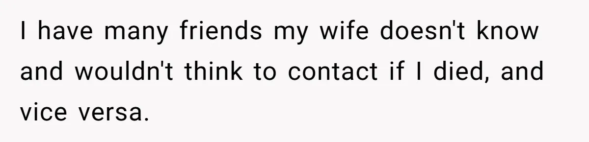 I have many friends my wife doesn't know and wouldn't think to contact if I died, and vice versa.
