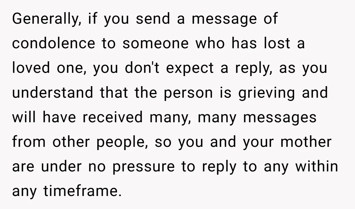 Generally, if you send a message of condolence to someone who has lost a loved one, you don't expect a reply, as you understand that the person is grieving and...