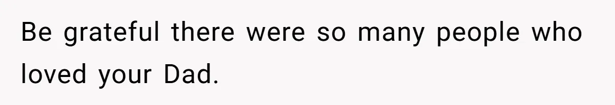 Be grateful there were so many people who loved your Dad.