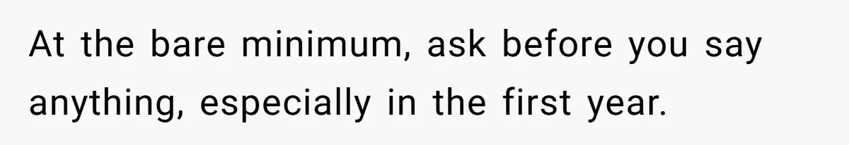 At the bare minimum, ask before you say anything, especially in the first year.