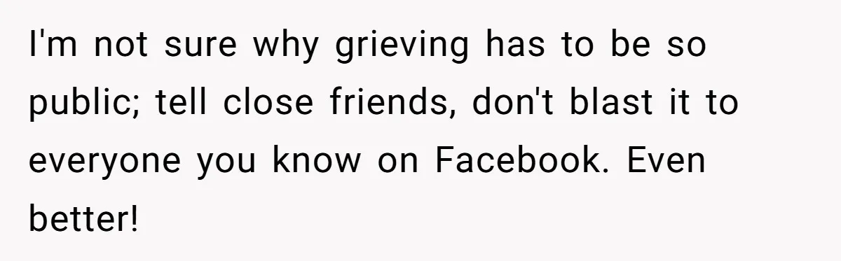 I'm not sure why grieving has to be so public; tell close friends, don't blast it to everyone you know on Facebook. Even better!